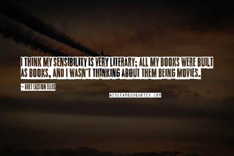 Bret Easton Ellis Quotes: I think my sensibility is very literary; all my books were built as books, and I wasn't thinking about them being movies.