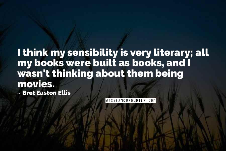 Bret Easton Ellis Quotes: I think my sensibility is very literary; all my books were built as books, and I wasn't thinking about them being movies.