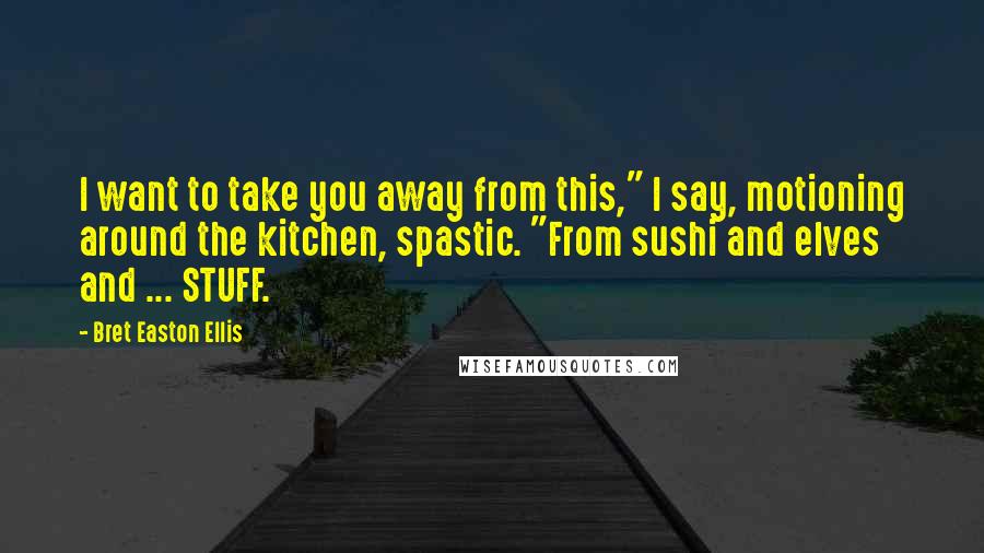 Bret Easton Ellis Quotes: I want to take you away from this," I say, motioning around the kitchen, spastic. "From sushi and elves and ... STUFF.