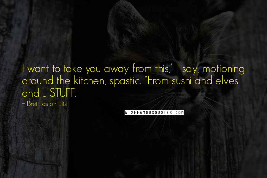 Bret Easton Ellis Quotes: I want to take you away from this," I say, motioning around the kitchen, spastic. "From sushi and elves and ... STUFF.