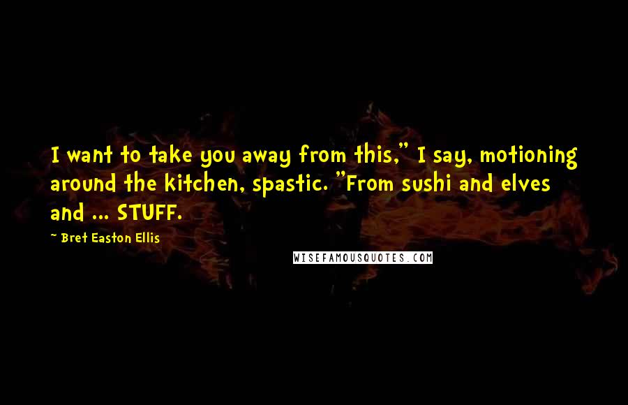 Bret Easton Ellis Quotes: I want to take you away from this," I say, motioning around the kitchen, spastic. "From sushi and elves and ... STUFF.