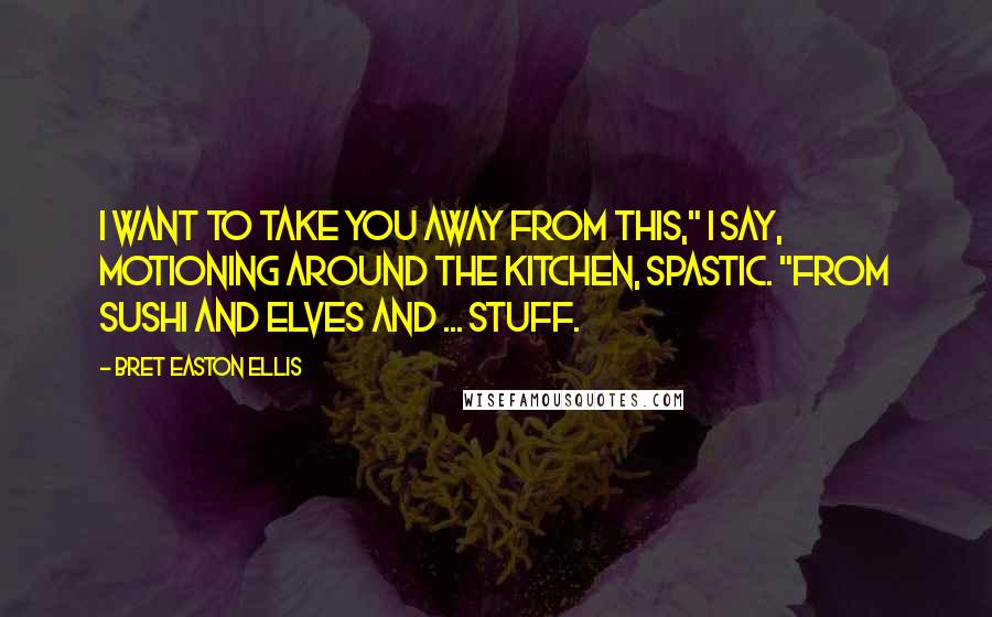 Bret Easton Ellis Quotes: I want to take you away from this," I say, motioning around the kitchen, spastic. "From sushi and elves and ... STUFF.