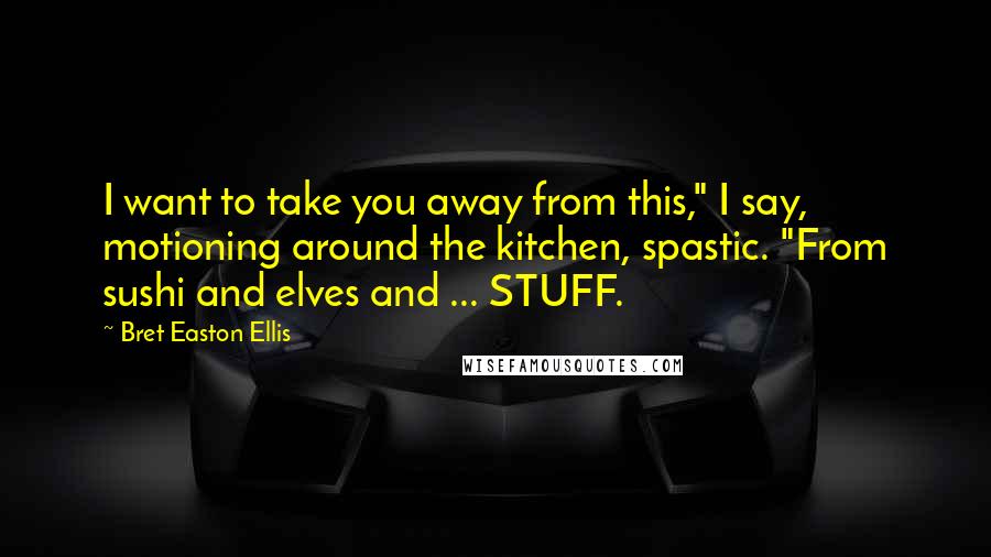 Bret Easton Ellis Quotes: I want to take you away from this," I say, motioning around the kitchen, spastic. "From sushi and elves and ... STUFF.