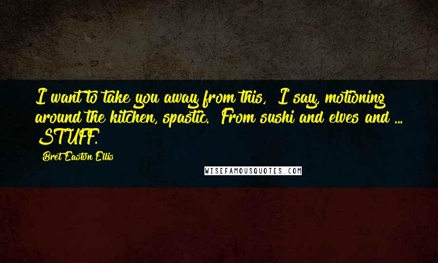 Bret Easton Ellis Quotes: I want to take you away from this," I say, motioning around the kitchen, spastic. "From sushi and elves and ... STUFF.
