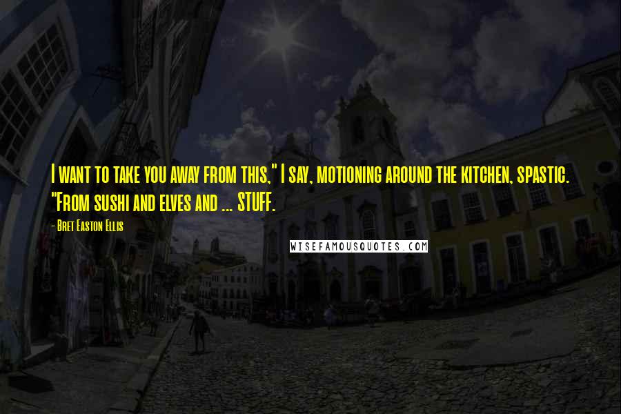 Bret Easton Ellis Quotes: I want to take you away from this," I say, motioning around the kitchen, spastic. "From sushi and elves and ... STUFF.