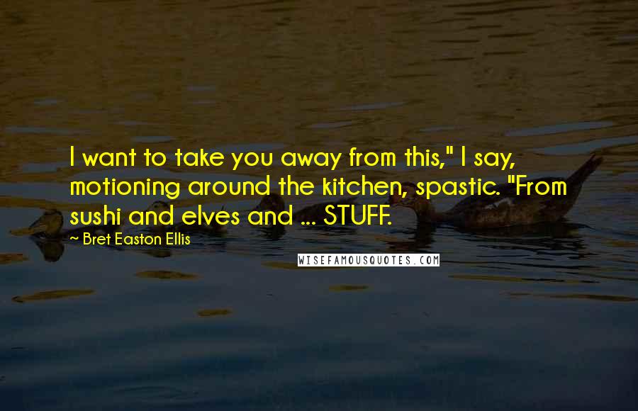 Bret Easton Ellis Quotes: I want to take you away from this," I say, motioning around the kitchen, spastic. "From sushi and elves and ... STUFF.