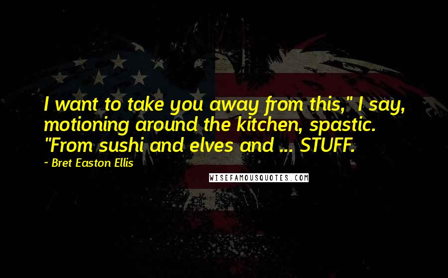 Bret Easton Ellis Quotes: I want to take you away from this," I say, motioning around the kitchen, spastic. "From sushi and elves and ... STUFF.