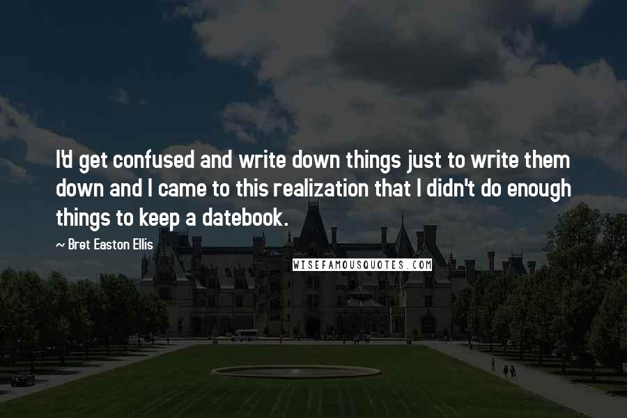 Bret Easton Ellis Quotes: I'd get confused and write down things just to write them down and I came to this realization that I didn't do enough things to keep a datebook.