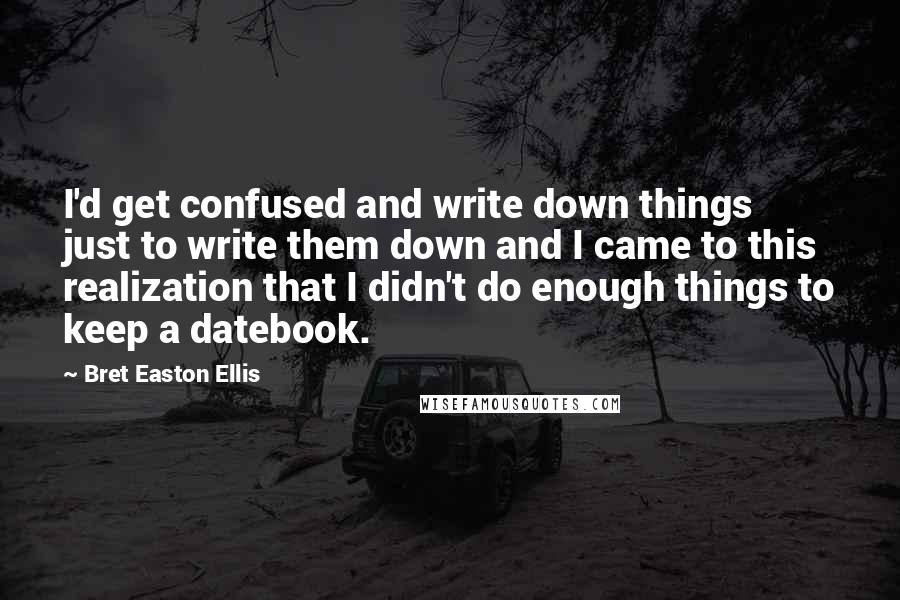 Bret Easton Ellis Quotes: I'd get confused and write down things just to write them down and I came to this realization that I didn't do enough things to keep a datebook.