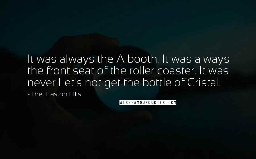 Bret Easton Ellis Quotes: It was always the A booth. It was always the front seat of the roller coaster. It was never Let's not get the bottle of Cristal.