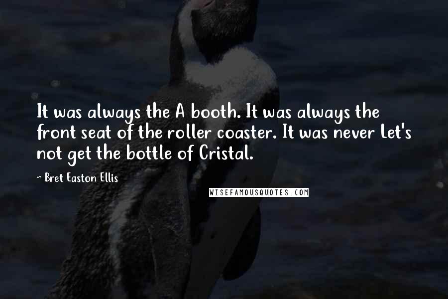 Bret Easton Ellis Quotes: It was always the A booth. It was always the front seat of the roller coaster. It was never Let's not get the bottle of Cristal.