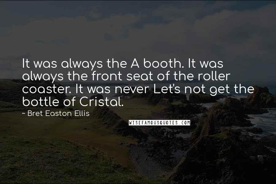 Bret Easton Ellis Quotes: It was always the A booth. It was always the front seat of the roller coaster. It was never Let's not get the bottle of Cristal.