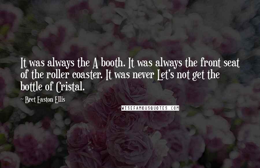 Bret Easton Ellis Quotes: It was always the A booth. It was always the front seat of the roller coaster. It was never Let's not get the bottle of Cristal.