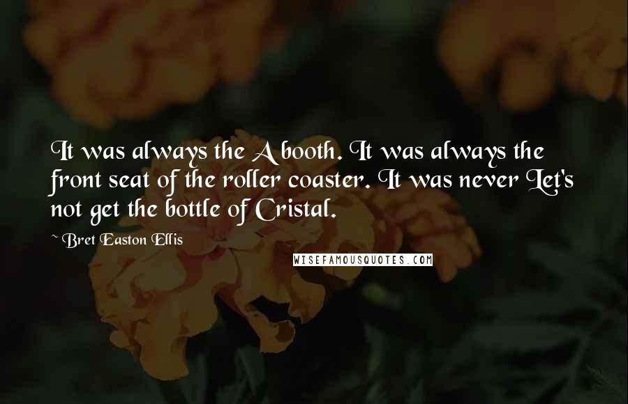 Bret Easton Ellis Quotes: It was always the A booth. It was always the front seat of the roller coaster. It was never Let's not get the bottle of Cristal.