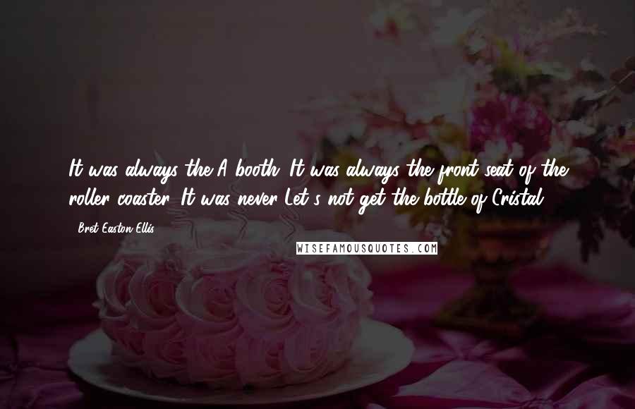 Bret Easton Ellis Quotes: It was always the A booth. It was always the front seat of the roller coaster. It was never Let's not get the bottle of Cristal.