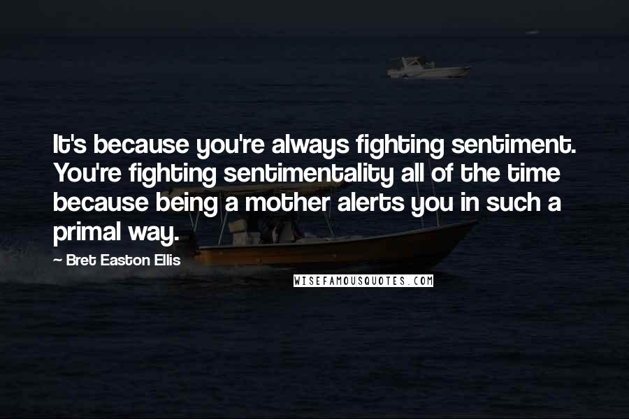 Bret Easton Ellis Quotes: It's because you're always fighting sentiment. You're fighting sentimentality all of the time because being a mother alerts you in such a primal way.