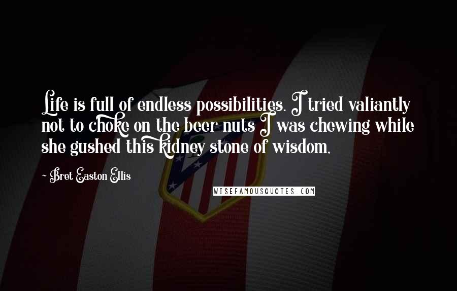 Bret Easton Ellis Quotes: Life is full of endless possibilities. I tried valiantly not to choke on the beer nuts I was chewing while she gushed this kidney stone of wisdom,