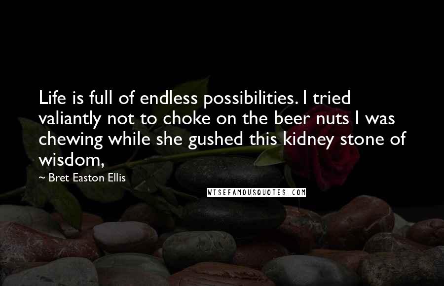 Bret Easton Ellis Quotes: Life is full of endless possibilities. I tried valiantly not to choke on the beer nuts I was chewing while she gushed this kidney stone of wisdom,