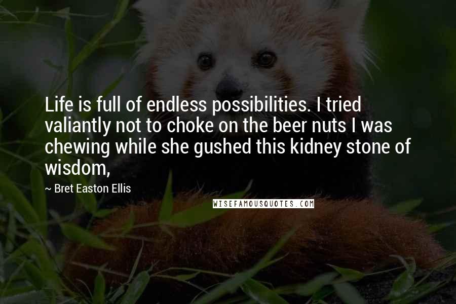 Bret Easton Ellis Quotes: Life is full of endless possibilities. I tried valiantly not to choke on the beer nuts I was chewing while she gushed this kidney stone of wisdom,
