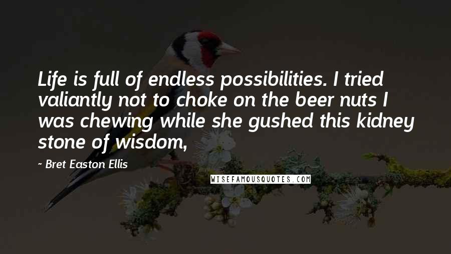 Bret Easton Ellis Quotes: Life is full of endless possibilities. I tried valiantly not to choke on the beer nuts I was chewing while she gushed this kidney stone of wisdom,