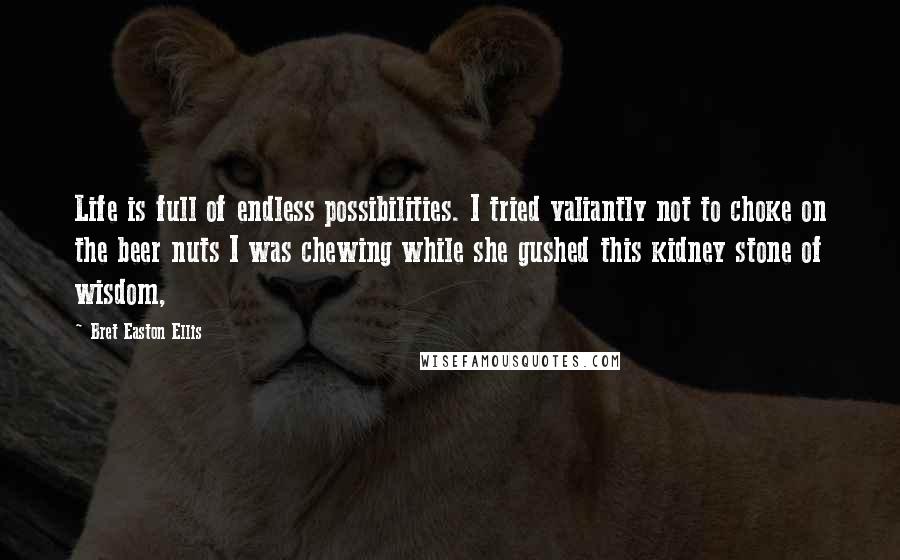 Bret Easton Ellis Quotes: Life is full of endless possibilities. I tried valiantly not to choke on the beer nuts I was chewing while she gushed this kidney stone of wisdom,