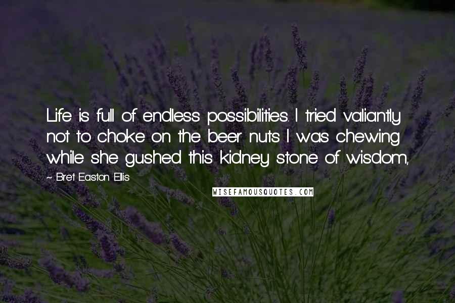 Bret Easton Ellis Quotes: Life is full of endless possibilities. I tried valiantly not to choke on the beer nuts I was chewing while she gushed this kidney stone of wisdom,