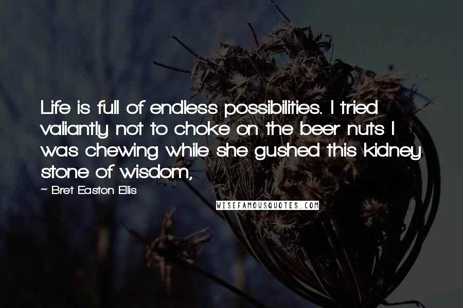 Bret Easton Ellis Quotes: Life is full of endless possibilities. I tried valiantly not to choke on the beer nuts I was chewing while she gushed this kidney stone of wisdom,