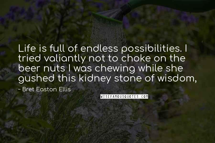 Bret Easton Ellis Quotes: Life is full of endless possibilities. I tried valiantly not to choke on the beer nuts I was chewing while she gushed this kidney stone of wisdom,