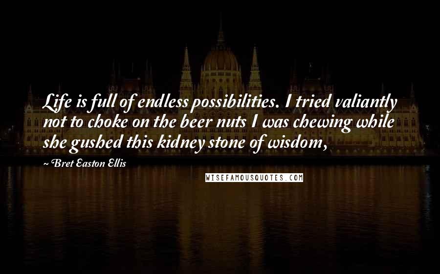 Bret Easton Ellis Quotes: Life is full of endless possibilities. I tried valiantly not to choke on the beer nuts I was chewing while she gushed this kidney stone of wisdom,