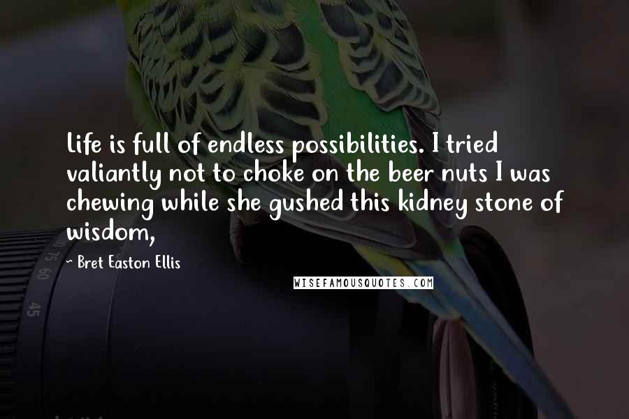 Bret Easton Ellis Quotes: Life is full of endless possibilities. I tried valiantly not to choke on the beer nuts I was chewing while she gushed this kidney stone of wisdom,