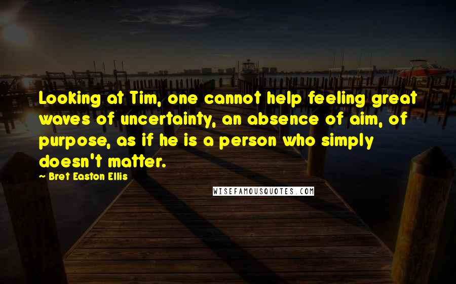 Bret Easton Ellis Quotes: Looking at Tim, one cannot help feeling great waves of uncertainty, an absence of aim, of purpose, as if he is a person who simply doesn't matter.