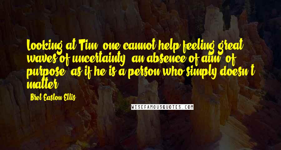 Bret Easton Ellis Quotes: Looking at Tim, one cannot help feeling great waves of uncertainty, an absence of aim, of purpose, as if he is a person who simply doesn't matter.