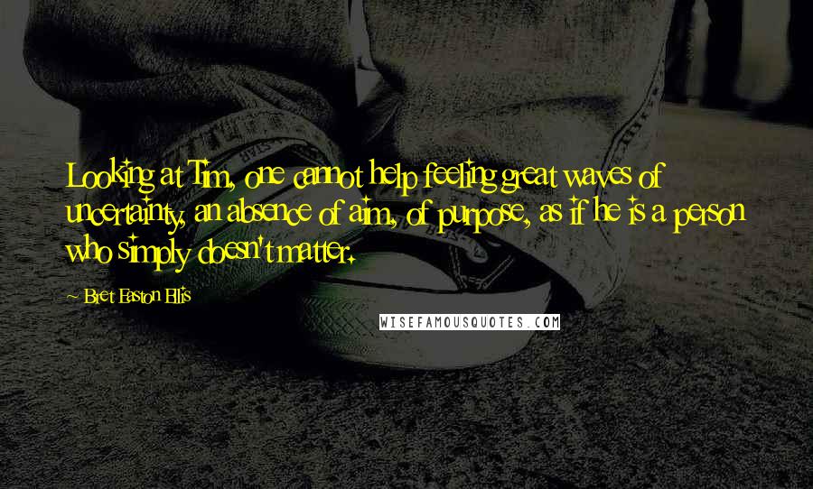 Bret Easton Ellis Quotes: Looking at Tim, one cannot help feeling great waves of uncertainty, an absence of aim, of purpose, as if he is a person who simply doesn't matter.