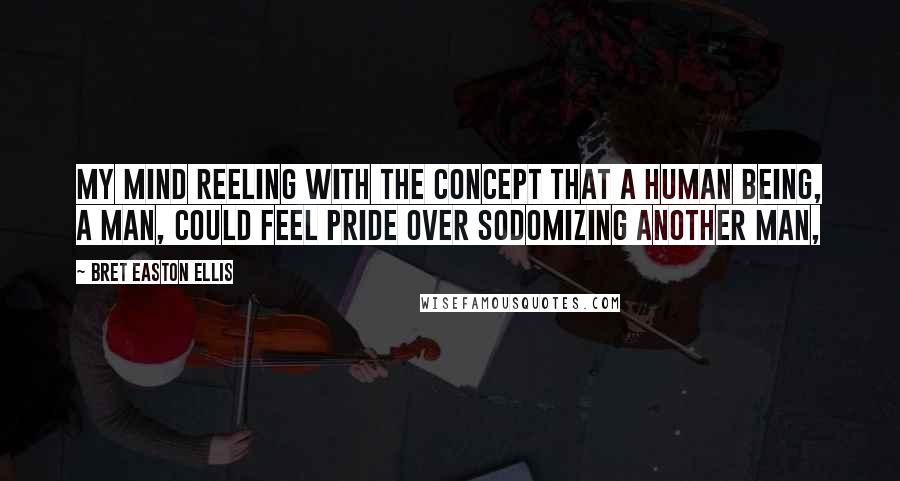 Bret Easton Ellis Quotes: My mind reeling with the concept that a human being, a man, could feel pride over sodomizing another man,