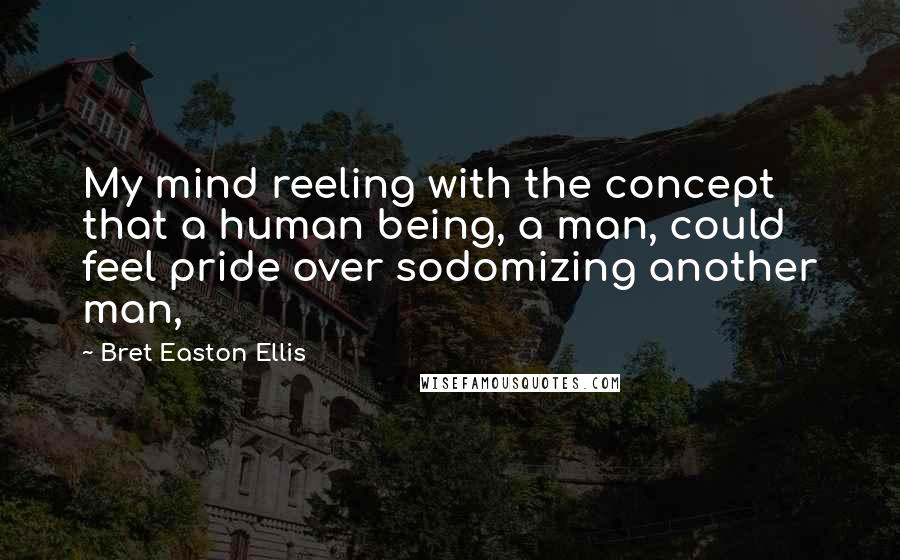 Bret Easton Ellis Quotes: My mind reeling with the concept that a human being, a man, could feel pride over sodomizing another man,