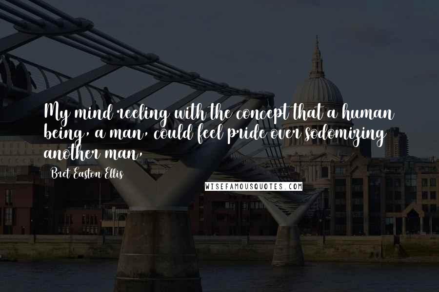 Bret Easton Ellis Quotes: My mind reeling with the concept that a human being, a man, could feel pride over sodomizing another man,