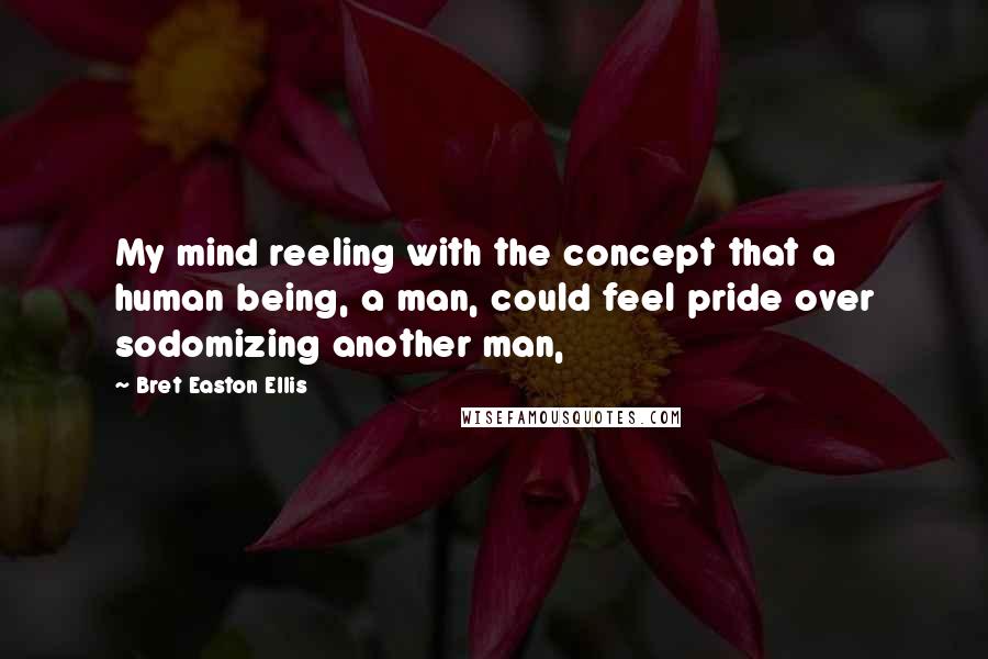 Bret Easton Ellis Quotes: My mind reeling with the concept that a human being, a man, could feel pride over sodomizing another man,