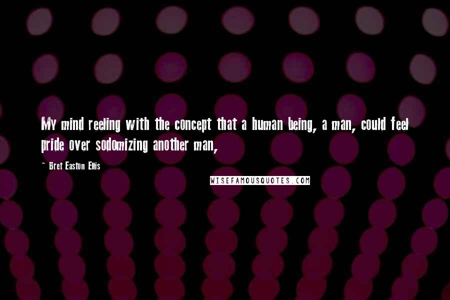 Bret Easton Ellis Quotes: My mind reeling with the concept that a human being, a man, could feel pride over sodomizing another man,