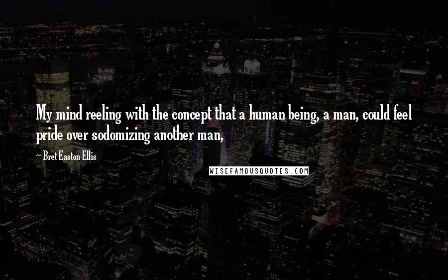 Bret Easton Ellis Quotes: My mind reeling with the concept that a human being, a man, could feel pride over sodomizing another man,