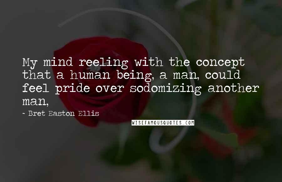 Bret Easton Ellis Quotes: My mind reeling with the concept that a human being, a man, could feel pride over sodomizing another man,