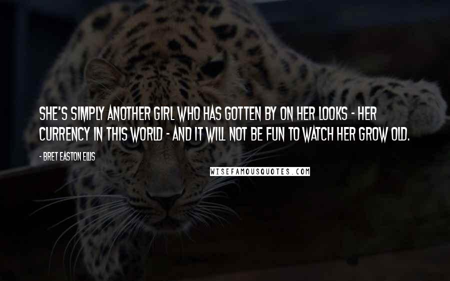 Bret Easton Ellis Quotes: She's simply another girl who has gotten by on her looks - her currency in this world - and it will not be fun to watch her grow old.
