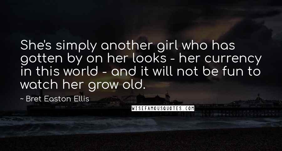 Bret Easton Ellis Quotes: She's simply another girl who has gotten by on her looks - her currency in this world - and it will not be fun to watch her grow old.