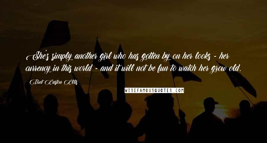 Bret Easton Ellis Quotes: She's simply another girl who has gotten by on her looks - her currency in this world - and it will not be fun to watch her grow old.