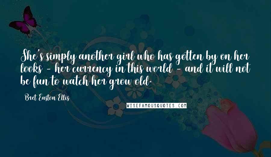 Bret Easton Ellis Quotes: She's simply another girl who has gotten by on her looks - her currency in this world - and it will not be fun to watch her grow old.