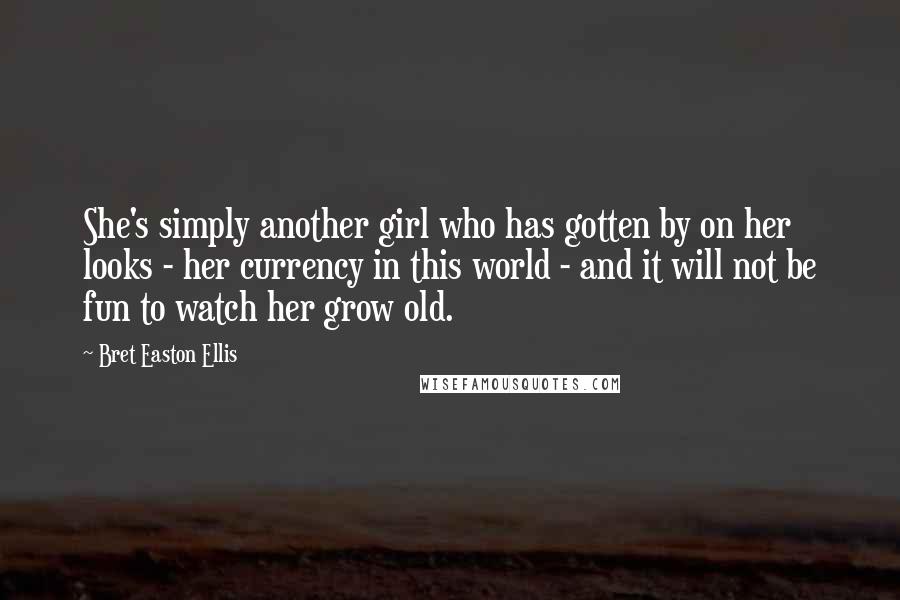 Bret Easton Ellis Quotes: She's simply another girl who has gotten by on her looks - her currency in this world - and it will not be fun to watch her grow old.