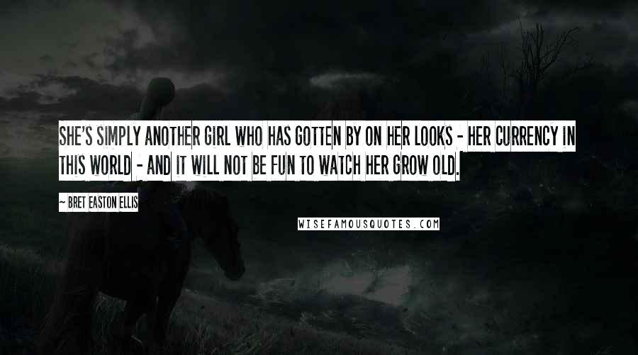 Bret Easton Ellis Quotes: She's simply another girl who has gotten by on her looks - her currency in this world - and it will not be fun to watch her grow old.