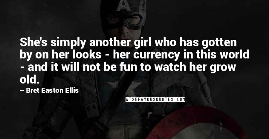 Bret Easton Ellis Quotes: She's simply another girl who has gotten by on her looks - her currency in this world - and it will not be fun to watch her grow old.