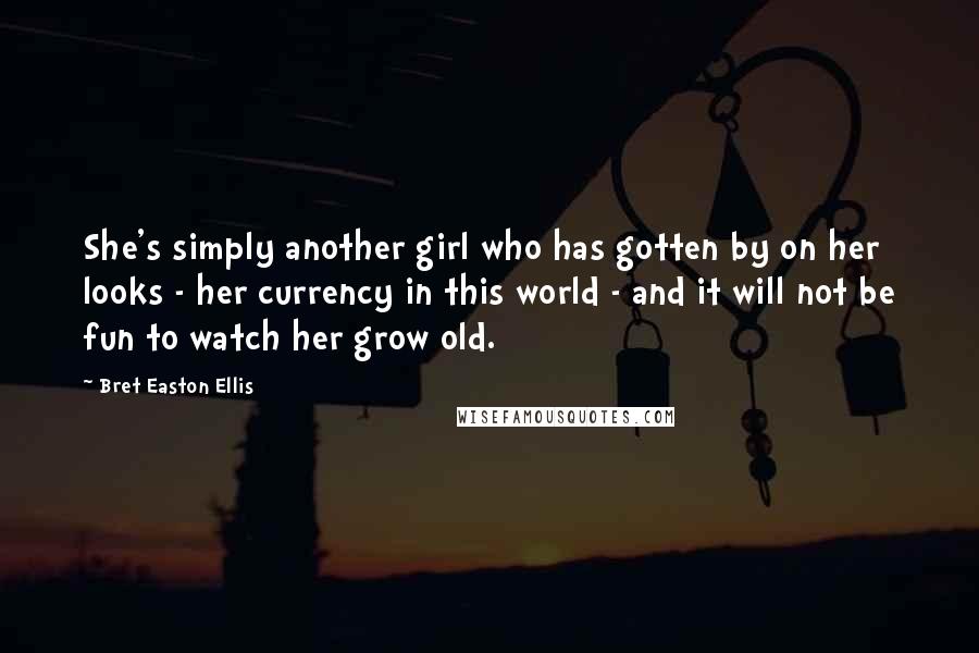 Bret Easton Ellis Quotes: She's simply another girl who has gotten by on her looks - her currency in this world - and it will not be fun to watch her grow old.