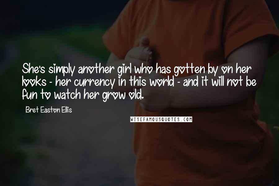 Bret Easton Ellis Quotes: She's simply another girl who has gotten by on her looks - her currency in this world - and it will not be fun to watch her grow old.