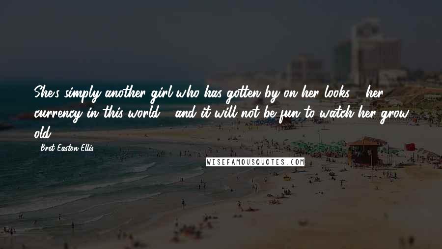 Bret Easton Ellis Quotes: She's simply another girl who has gotten by on her looks - her currency in this world - and it will not be fun to watch her grow old.